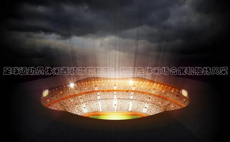 BETVLCTOR伟德在线雷柏科技足球运动员休闲西装穿搭指南：如何在休闲场合展现独特风采