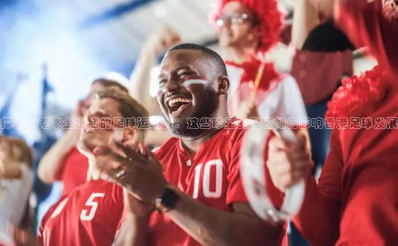 伟德betvlctor国际官网百度识图探索香港本土出名的足球运动员：这些球星的足迹如何影响香港足球发展