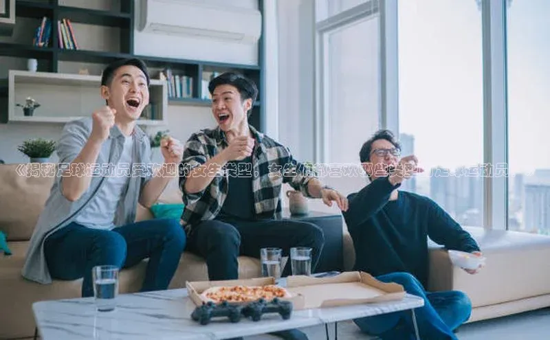 伟德betvlctor体育集团梯哥哥科技《揭秘足球运动员受欢迎的女生类型，女生们都喜欢哪些类型的足球运动员？》