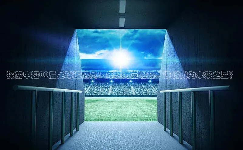 伟德betvlctor体育集团爱慕股份探索中超00后足球运动员：年轻力量崛起，谁将成为未来之星？