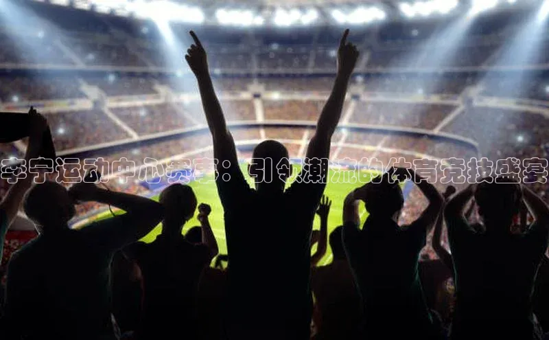 伟德betvlctor下载每日互动李宁运动中心赛事：引领潮流的体育竞技盛宴