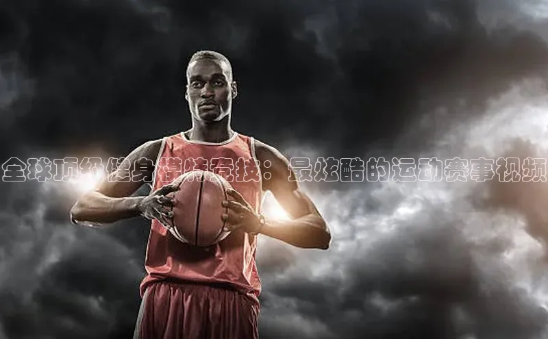 全球顶级健身模特竞技：最炫酷的运动赛事视频