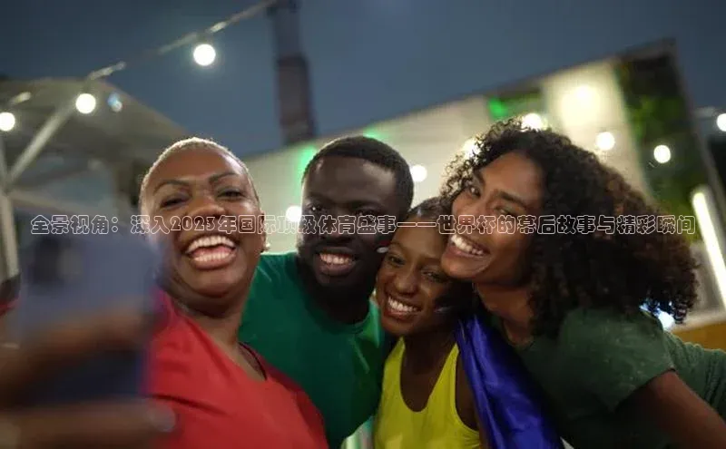 全景视角：深入2023年国际顶级体育盛事——世界杯的幕后故事与精彩瞬间