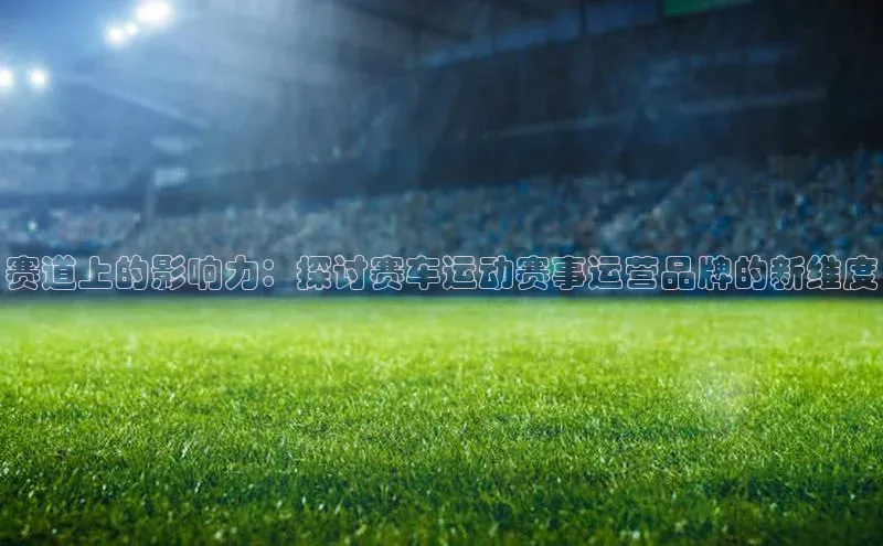 赛道上的影响力：探讨赛车运动赛事运营品牌的新维度